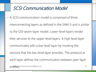 SCSI Communication Model
• A SCSI communication model is comprised of three
interconnecting layers as defined in the SAM-3 and is similar
to the OSI seven-layer model. Lower-level layers render
their services to the upper-level layers. A high level layer
communicates with a low-level layer by invoking the
services that the low-level layer provides. The protocol at
each layer defines the communication between peer layer
entities.Ali Broumandnia, Broumandnia@gmail.com 29
 