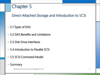 Chapter 5
Direct-Attached Storage and Introduction to SCSI
• 5.1 Types of DAS
• 5.2 DAS Benefits and Limitations
• 5.3 Disk Drive Interfaces
• 5.4 Introduction to Parallel SCSI
• 5.5 SCSI Command Model
• Summary
Ali Broumandnia, Broumandnia@gmail.com 3
 