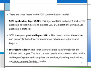 • There are three layers in the SCSI communication model:
• SCSI application layer (SAL): This layer contains both client and server
applications that initiate and process SCSI I/O operations using a SCSI
application protocol.
• SCSI transport protocol layer (STPL): This layer contains the services
and protocols that allow communication between an initiator and
targets.
• Interconnect layer: This layer facilitates data transfer between the
initiator and targets. The interconnect layer is also known as the service
delivery subsystem and comprises the services, signaling mechanisms,
and interconnects for data transfer.Ali Broumandnia, Broumandnia@gmail.com 31
 