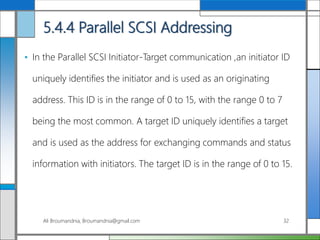 5.4.4 Parallel SCSI Addressing
• In the Parallel SCSI Initiator-Target communication ,an initiator ID
uniquely identifies the initiator and is used as an originating
address. This ID is in the range of 0 to 15, with the range 0 to 7
being the most common. A target ID uniquely identifies a target
and is used as the address for exchanging commands and status
information with initiators. The target ID is in the range of 0 to 15.
Ali Broumandnia, Broumandnia@gmail.com 32
 