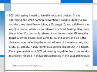 • SCSI addressing is used to identify hosts and devices. In this
addressing, the UNIX naming convention is used to identify a disk
and the three identifiers— initiator ID, target ID, and a LUN—in the
cn|tn|dn format, which is also referred as ctd addressing. Here, cn is
the initiator ID, commonly referred to as the controller ID; tn is the
target ID of the device, such as t0, t1, t2, and so on; and dn is the
device number reflecting the actual address of the device unit, such
as d0, d1, and d2. A LUN identifies a specific logical unit in a target.
The implementation of SCSI addressing may differ from one vendor
to another. Figure 5-7 shows ctd addressing in the SCSI architecture
Ali Broumandnia, Broumandnia@gmail.com 34
 