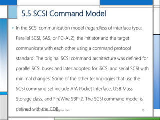 5.5 SCSI Command Model
• In the SCSI communication model (regardless of interface type:
Parallel SCSI, SAS, or FC-AL2), the initiator and the target
communicate with each other using a command protocol
standard. The original SCSI command architecture was defined for
parallel SCSI buses and later adopted for iSCSI and serial SCSI with
minimal changes. Some of the other technologies that use the
SCSI command set include ATA Packet Interface, USB Mass
Storage class, and FireWire SBP-2. The SCSI command model is
defined with the CDB.Ali Broumandnia, Broumandnia@gmail.com 35
 