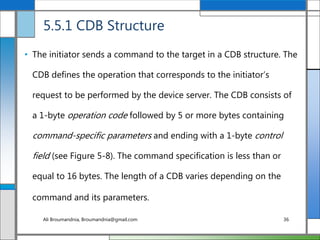 5.5.1 CDB Structure
• The initiator sends a command to the target in a CDB structure. The
CDB defines the operation that corresponds to the initiator’s
request to be performed by the device server. The CDB consists of
a 1-byte operation code followed by 5 or more bytes containing
command-specific parameters and ending with a 1-byte control
field (see Figure 5-8). The command specification is less than or
equal to 16 bytes. The length of a CDB varies depending on the
command and its parameters.
Ali Broumandnia, Broumandnia@gmail.com 36
 