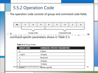 5.5.2 Operation Code
• The operation code consists of group and command code fields
• The group code field is a 3-bit field that specifies the length of the
command specific parameters shown in Table 5-3.
Ali Broumandnia, Broumandnia@gmail.com 38
 