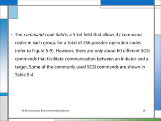 • The command code field is a 5-bit field that allows 32 command
codes in each group, for a total of 256 possible operation codes
(refer to Figure 5-9). However, there are only about 60 different SCSI
commands that facilitate communication between an initiator and a
target. Some of the commonly used SCSI commands are shown in
Table 5-4.
Ali Broumandnia, Broumandnia@gmail.com 39
 