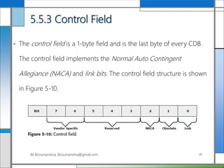 5.5.3 Control Field
• The control field is a 1-byte field and is the last byte of every CDB.
The control field implements the Normal Auto Contingent
Allegiance (NACA) and link bits. The control field structure is shown
in Figure 5-10.
Ali Broumandnia, Broumandnia@gmail.com 41
 
