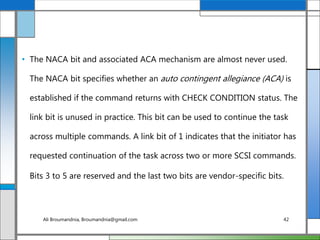 • The NACA bit and associated ACA mechanism are almost never used.
The NACA bit specifies whether an auto contingent allegiance (ACA) is
established if the command returns with CHECK CONDITION status. The
link bit is unused in practice. This bit can be used to continue the task
across multiple commands. A link bit of 1 indicates that the initiator has
requested continuation of the task across two or more SCSI commands.
Bits 3 to 5 are reserved and the last two bits are vendor-specific bits.
Ali Broumandnia, Broumandnia@gmail.com 42
 
