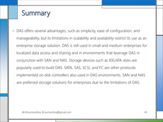 Summary
• DAS offers several advantages, such as simplicity, ease of configuration, and
manageability, but its limitations in scalability and availability restrict its use as an
enterprise storage solution. DAS is still used in small and medium enterprises for
localized data access and sharing and in environments that leverage DAS in
conjunction with SAN and NAS. Storage devices such as IDE/ATA disks are
popularly used to build DAS. SATA, SAS, SCSI, and FC are other protocols
implemented on disk controllers also used in DAS environments. SAN and NAS
are preferred storage solutions for enterprises due to the limitations of DAS.
Ali Broumandnia, Broumandnia@gmail.com 45
 