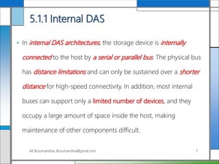 5.1.1 Internal DAS
• In internal DAS architectures, the storage device is internally
connected to the host by a serial or parallel bus. The physical bus
has distance limitations and can only be sustained over a shorter
distance for high-speed connectivity. In addition, most internal
buses can support only a limited number of devices, and they
occupy a large amount of space inside the host, making
maintenance of other components difficult.
Ali Broumandnia, Broumandnia@gmail.com 7
 