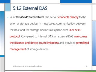 5.1.2 External DAS
• In external DAS architectures, the server connects directly to the
external storage device. In most cases, communication between
the host and the storage device takes place over SCSI or FC
protocol. Compared to internal DAS, an external DAS overcomes
the distance and device count limitations and provides centralized
management of storage devices.
Ali Broumandnia, Broumandnia@gmail.com 8
 