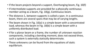 • If the beam projects beyond a support, Overhanging beam, Fig. 10(f)
• If intermediate supports are provided for a physically continuous
member acting as a beam, Fig. 10(g), Continuous beam.
• The distance 𝐿, between supports is called a span. In a continuous
beam, there are several spans that may be of varying lengths.
• The beam shown in Fig. 10(a) is a simple beam with a concentrated
load, whereas the beam in Fig. 10(b) is a simple beam with a
uniformly distributed load.
• If for a planar beam or a frame, the number of unknown reaction
components, including a bending moment, does not exceed three,
such a system is externally statically determinate.
• These unknowns can be found from the equations of static
equilibrium.
 
