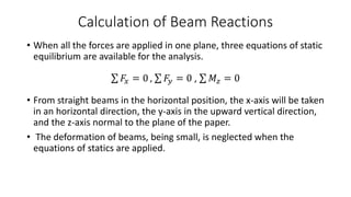 Calculation of Beam Reactions
• When all the forces are applied in one plane, three equations of static
equilibrium are available for the analysis.
𝐹𝑥 = 0 , 𝐹𝑦 = 0 , 𝑀𝑧 = 0
• From straight beams in the horizontal position, the x-axis will be taken
in an horizontal direction, the y-axis in the upward vertical direction,
and the z-axis normal to the plane of the paper.
• The deformation of beams, being small, is neglected when the
equations of statics are applied.
 