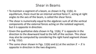 Shear in Beams
• To maintain a segment of a beam, as shown in Fig. 11(b), in
equilibrium, there must be an internal vertical force 𝑉, acting at right
angles to the axis of the beam, is called the shear force.
• The shear is numerically equal to the algebraic sum of all the vertical
components of the external forces acting on the isolated segment,
but it is opposite in direction.
• Given the qualitative data shown in Fig. 11(b), 𝑉 is opposite in the
direction to the downward load to the left of the section. This shear
may also be computed by considering the right hand segment shown
in Fig. 11(c).
• The same shear shown in Figs. 11(b) and (c) at the section 𝑋 − 𝑋 is
opposite in direction in the two diagrams.
 