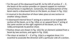 • For the part of the downward load 𝑊1 to the left of section 𝑋 − 𝑋,
the beam at the section provides an upward support to maintain
vertical forces in equilibrium. Conversely, the loaded portion of the
beam exerts a downward force on the beam, as shown in Fig. 11(c)
• A reversal in the direction of shear takes place at one section or
another along a beam.
• A downward internal force 𝑉 acting at a section on an isolated left
section of the beam, as in Fig. 12(a), or an upward force 𝑉 acting at
the same section on the right segment of the beam, as in Fig.
12(b),corresponds to positive shear.
• Positive shears are shown in Fig. 12(c) for an element isolated from a
beam by two sections, and again in Fig. 12(d).
• The shear at section 𝑋 − 𝑋 of Fig. 11(a) is a negative shear. It is
essential to associate the direction with a particular side of a section.
 