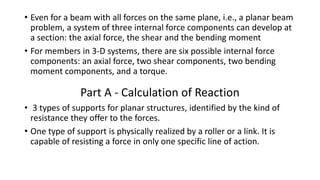 • Even for a beam with all forces on the same plane, i.e., a planar beam
problem, a system of three internal force components can develop at
a section: the axial force, the shear and the bending moment
• For members in 3-D systems, there are six possible internal force
components: an axial force, two shear components, two bending
moment components, and a torque.
Part A - Calculation of Reaction
• 3 types of supports for planar structures, identified by the kind of
resistance they offer to the forces.
• One type of support is physically realized by a roller or a link. It is
capable of resisting a force in only one specific line of action.
 
