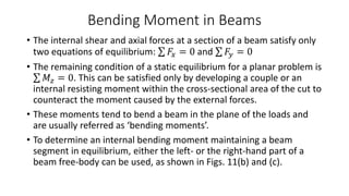 Bending Moment in Beams
• The internal shear and axial forces at a section of a beam satisfy only
two equations of equilibrium: 𝐹𝑥 = 0 and 𝐹𝑦 = 0
• The remaining condition of a static equilibrium for a planar problem is
𝑀𝑧 = 0. This can be satisfied only by developing a couple or an
internal resisting moment within the cross-sectional area of the cut to
counteract the moment caused by the external forces.
• These moments tend to bend a beam in the plane of the loads and
are usually referred as ‘bending moments’.
• To determine an internal bending moment maintaining a beam
segment in equilibrium, either the left- or the right-hand part of a
beam free-body can be used, as shown in Figs. 11(b) and (c).
 