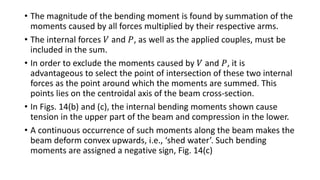 • The magnitude of the bending moment is found by summation of the
moments caused by all forces multiplied by their respective arms.
• The internal forces 𝑉 and 𝑃, as well as the applied couples, must be
included in the sum.
• In order to exclude the moments caused by 𝑉 and 𝑃, it is
advantageous to select the point of intersection of these two internal
forces as the point around which the moments are summed. This
points lies on the centroidal axis of the beam cross-section.
• In Figs. 14(b) and (c), the internal bending moments shown cause
tension in the upper part of the beam and compression in the lower.
• A continuous occurrence of such moments along the beam makes the
beam deform convex upwards, i.e., ‘shed water’. Such bending
moments are assigned a negative sign, Fig. 14(c)
 