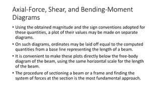 Axial-Force, Shear, and Bending-Moment
Diagrams
• Using the obtained magnitude and the sign conventions adopted for
these quantities, a plot of their values may be made on separate
diagrams.
• On such diagrams, ordinates may be laid off equal to the computed
quantities from a base line representing the length of a beam.
• It is convenient to make these plots directly below the free-body
diagram of the beam, using the same horizontal scale for the length
of the beam.
• The procedure of sectioning a beam or a frame and finding the
system of forces at the section is the most fundamental approach.
 