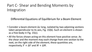 Part C- Shear and Bending Moments by
Integration
Differential Equations of Equilibrium for a Beam Element
• Consider a beam element ∆𝑥 long, isolated by two adjoining sections
taken perpendicular to its axis, Fig. 15(b). Such an element is shown
as a free-body in Fig. 15(c).
• All the forces shown acting on this element have positive sense. As
the shear and the moment may each change from one section to the
next, on the right side of the element, these quantities are,
respectively, 𝑉 + ∆𝑉 and 𝑀 + ∆𝑀.
 