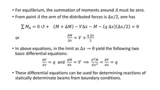 • For equilibrium, the summation of moments around 𝐴 must be zero.
• From point 𝐴 the arm of the distributed forces is ∆𝑥/2, one has
𝑀𝐴 = 0 ↺ + 𝑀 + ∆𝑀 − 𝑉∆𝑥 − 𝑀 − 𝑞 ∆𝑥 ∆𝑥 2 = 0
or
∆𝑀
∆𝑥
= 𝑉 +
𝑞 ∆𝑥
2
• In above equations, in the limit as ∆𝑥 → 0 yield the following two
basic differential equations:
𝑑𝑉
𝑑𝑥
= 𝑞 and
𝑑𝑀
𝑑𝑥
= 𝑉 ⟹
𝑑2 𝑀
𝑑𝑥2 =
𝑑𝑉
𝑑𝑥
= 𝑞
• These differential equations can be used for determining reactions of
statically determinate beams from boundary conditions.
 