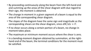 • By proceeding continuously along the beam from the left-hand end
and summing up the areas of the shear diagram with due regard to
their sign, the moment is obtained.
• The change in moment in a given segment of a beam is equal to the
area of the corresponding shear diagram.
• The slopes of the diagram have the same sign and magnitude as the
corresponding shears on the shear diagram, since 𝑑𝑀 𝑑𝑥 = 𝑉.
• If no shear occurs along a certain portion of a beam, no change in
moment takes place.
• The maximum or minimum moment occurs where the shear is zero.
• In a bending-moment diagram obtained by summation, at the right-
hand end of the beam, the terminal conditions for the moment must
be satisfied.
 