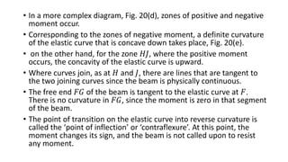 • In a more complex diagram, Fig. 20(d), zones of positive and negative
moment occur.
• Corresponding to the zones of negative moment, a definite curvature
of the elastic curve that is concave down takes place, Fig. 20(e).
• on the other hand, for the zone 𝐻𝐽, where the positive moment
occurs, the concavity of the elastic curve is upward.
• Where curves join, as at 𝐻 and 𝐽, there are lines that are tangent to
the two joining curves since the beam is physically continuous.
• The free end 𝐹𝐺 of the beam is tangent to the elastic curve at 𝐹.
There is no curvature in 𝐹𝐺, since the moment is zero in that segment
of the beam.
• The point of transition on the elastic curve into reverse curvature is
called the ‘point of inflection’ or ‘contraflexure’. At this point, the
moment changes its sign, and the beam is not called upon to resist
any moment.
 