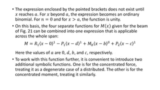 • The expression enclosed by the pointed brackets does not exist until
𝑥 reaches 𝑎. For 𝑥 beyond 𝑎, the expression becomes an ordinary
binomial. For 𝑛 = 0 and for 𝑥 > 𝑎, the function is unity.
• On this basis, the four separate functions for 𝑀 𝑥 given for the beam
of Fig. 21 can be combined into one expression that is applicable
across the whole span:
𝑀 = 𝑅1 𝑥 − 0 1
− 𝑃1 𝑥 − 𝑑 1
+ 𝑀 𝑏 𝑥 − 𝑏 0
+ 𝑃2 𝑥 − 𝑐 1
Here the values of 𝑎 are 0, 𝑑, 𝑏, and 𝑐, respectively.
• To work with this function further, it is convenient to introduce two
additional symbolic functions. One is for the concentrated force,
treating it as a degenerate case of a distributed. The other is for the
concentrated moment, treating it similarly.
 