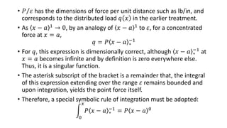 • 𝑃 𝜀 has the dimensions of force per unit distance such as lb/in, and
corresponds to the distributed load 𝑞 𝑥 in the earlier treatment.
• As 𝑥 − 𝑎 1 → 0, by an analogy of 𝑥 − 𝑎 1 to 𝜀, for a concentrated
force at 𝑥 = 𝑎,
𝑞 = 𝑃 𝑥 − 𝑎 ∗
−1
• For 𝑞, this expression is dimensionally correct, although 𝑥 − 𝑎 ∗
−1 at
𝑥 = 𝑎 becomes infinite and by definition is zero everywhere else.
Thus, it is a singular function.
• The asterisk subscript of the bracket is a remainder that, the integral
of this expression extending over the range 𝜀 remains bounded and
upon integration, yields the point force itself.
• Therefore, a special symbolic rule of integration must be adopted:
0
𝑥
𝑃 𝑥 − 𝑎 ∗
−1 = 𝑃 𝑥 − 𝑎 0
 
