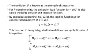 • The coefficient 𝑃 is known as the strength of singularity.
• For 𝑃 equal to unity, the unit point load function 𝑥 − 𝑎 ∗
−1 is also
called the Dirac delta or unit impulse function.
• By analogous reasoning, Fig. 22(b), the loading function 𝑞 for
concentrated moment at 𝑥 = 𝑎 is
𝑞 = 𝑀 𝑎 𝑥 − 𝑎 ∗
−2
• This function in being integrated twice defines two symbolic rules of
integration.
0
𝑥
𝑀 𝑎 𝑥 − 𝑎 ∗
−2 𝑑𝑥 = 𝑀 𝑎 𝑥 − 𝑎 ∗
−1
0
𝑥
𝑀 𝑎 𝑥 − 𝑎 ∗
−1 𝑑𝑥 = 𝑀 𝑎 𝑥 − 𝑎 ∗
0
 