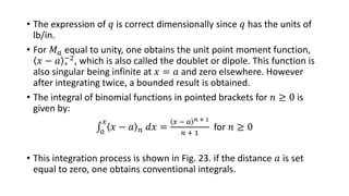 • The expression of 𝑞 is correct dimensionally since 𝑞 has the units of
lb/in.
• For 𝑀 𝑎 equal to unity, one obtains the unit point moment function,
𝑥 − 𝑎 ∗
−2, which is also called the doublet or dipole. This function is
also singular being infinite at 𝑥 = 𝑎 and zero elsewhere. However
after integrating twice, a bounded result is obtained.
• The integral of binomial functions in pointed brackets for 𝑛 ≥ 0 is
given by:
0
𝑥
𝑥 − 𝑎 𝑛 𝑑𝑥 =
𝑥 − 𝑎 𝑛 + 1
𝑛 + 1
for 𝑛 ≥ 0
• This integration process is shown in Fig. 23. if the distance 𝑎 is set
equal to zero, one obtains conventional integrals.
 