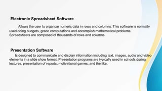 Electronic Spreadsheet Software
Allows the user to organize numeric data in rows and columns. This software is normally
used doing budgets, grade computations and accomplish mathematical problems.
Spreadsheets are composed of thousands of rows and columns.
Presentation Software
Is designed to communicate and display information including text, images, audio and video
elements in a slide show format. Presentation programs are typically used in schools during
lectures, presentation of reports, motivational games, and the like.
 