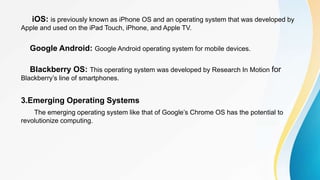 iOS: is previously known as iPhone OS and an operating system that was developed by
Apple and used on the iPad Touch, iPhone, and Apple TV.
Google Android: Google Android operating system for mobile devices.
Blackberry OS: This operating system was developed by Research In Motion for
Blackberry’s line of smartphones.
3.Emerging Operating Systems
The emerging operating system like that of Google’s Chrome OS has the potential to
revolutionize computing.
 