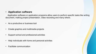 • Application software
Application software or application programs allow users to perform specific tasks like writing
document, making project presentation, video recording and many others.
• As a productive or business tool
• Create graphics and multimedia projects
• Support school and professional activities
• Help individuals with home and personal activities
• Facilitate communication
 