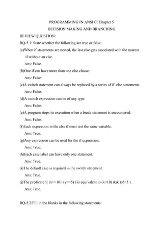 PROGRAMMING IN ANSI C: Chapter 5
DECISION MAKING AND BRANCHING
REVIEW QUESTION:
RQ-5.1: State whether the following are true or false:
(a)When if statements are nested, the last else gets associated with the nearest
if without an else.
Ans: False.
(b)One if can have more than one else clause.
Ans: False.
(c)A switch statement can always be replaced by a series of if..else statements.
Ans: False.
(d)A switch expression can be of any type.
Ans: False.
(e)A program stops its execution when a break statement is encountered.
Ans: False.
(f)Each expression in the else if must test the same variable.
Ans: True.
(g)Any expression can be used for the if expression.
Ans: True.
(h)Each case label can have only one statement.
Ans: True.
(i)The default case is required in the switch statement.
Ans: True.
(j)The predicate !( (x>=10) (y==5) ) is equivalent to (x<10) && (y!=5 ).
Ans: True.
RQ-5.2:Fill in the blanks in the following statements:
 