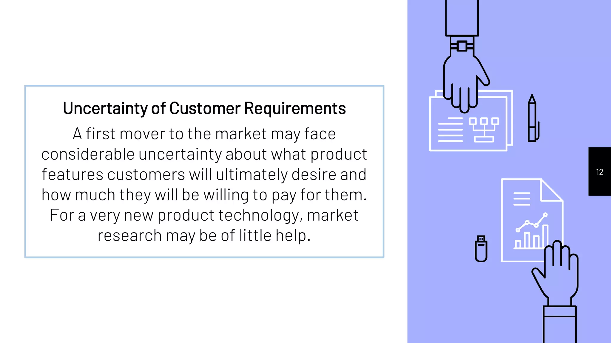 12
Uncertainty of Customer Requirements
A first mover to the market may face
considerable uncertainty about what product
features customers will ultimately desire and
how much they will be willing to pay for them.
For a very new product technology, market
research may be of little help.
 