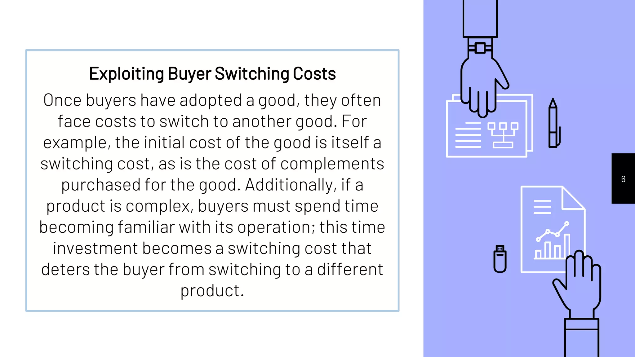 6
Exploiting Buyer Switching Costs
Once buyers have adopted a good, they often
face costs to switch to another good. For
example, the initial cost of the good is itself a
switching cost, as is the cost of complements
purchased for the good. Additionally, if a
product is complex, buyers must spend time
becoming familiar with its operation; this time
investment becomes a switching cost that
deters the buyer from switching to a different
product.
 