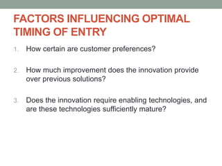FACTORS INFLUENCING OPTIMAL
TIMING OF ENTRY
1. How certain are customer preferences?
2. How much improvement does the innovation provide
over previous solutions?
3. Does the innovation require enabling technologies, and
are these technologies sufficiently mature?
 