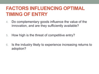 FACTORS INFLUENCING OPTIMAL
TIMING OF ENTRY
4. Do complementary goods influence the value of the
innovation, and are they sufficiently available?
5. How high is the threat of competitive entry?
6. Is the industry likely to experience increasing returns to
adoption?
 
