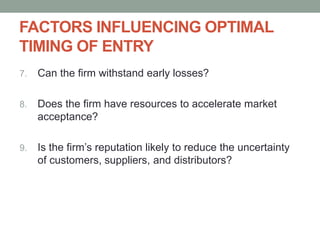 FACTORS INFLUENCING OPTIMAL
TIMING OF ENTRY
7. Can the firm withstand early losses?
8. Does the firm have resources to accelerate market
acceptance?
9. Is the firm’s reputation likely to reduce the uncertainty
of customers, suppliers, and distributors?
 
