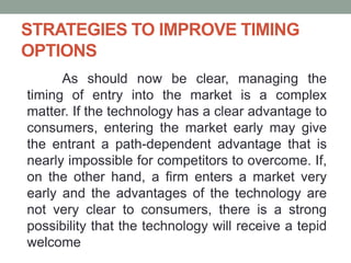 STRATEGIES TO IMPROVE TIMING
OPTIONS
As should now be clear, managing the
timing of entry into the market is a complex
matter. If the technology has a clear advantage to
consumers, entering the market early may give
the entrant a path-dependent advantage that is
nearly impossible for competitors to overcome. If,
on the other hand, a firm enters a market very
early and the advantages of the technology are
not very clear to consumers, there is a strong
possibility that the technology will receive a tepid
welcome
 