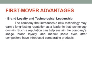 FIRST-MOVER ADVANTAGES
• Brand Loyalty and Technological Leadership
The company that introduces a new technology may
earn a long-lasting reputation as a leader in that technology
domain. Such a reputation can help sustain the company’s
image, brand loyalty, and market share even after
competitors have introduced comparable products.
 