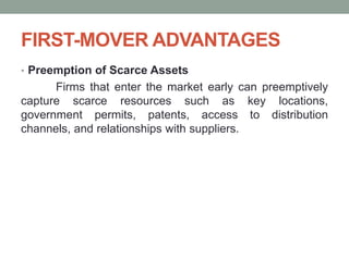 FIRST-MOVER ADVANTAGES
• Preemption of Scarce Assets
Firms that enter the market early can preemptively
capture scarce resources such as key locations,
government permits, patents, access to distribution
channels, and relationships with suppliers.
 