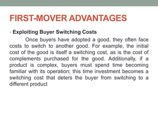 FIRST-MOVER ADVANTAGES
• Exploiting Buyer Switching Costs
Once buyers have adopted a good, they often face
costs to switch to another good. For example, the initial
cost of the good is itself a switching cost, as is the cost of
complements purchased for the good. Additionally, if a
product is complex, buyers must spend time becoming
familiar with its operation; this time investment becomes a
switching cost that deters the buyer from switching to a
different product
 