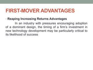 FIRST-MOVER ADVANTAGES
• Reaping Increasing Returns Advantages
In an industry with pressures encouraging adoption
of a dominant design, the timing of a firm’s investment in
new technology development may be particularly critical to
its likelihood of success
 