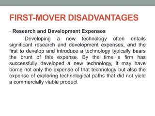 FIRST-MOVER DISADVANTAGES
• Research and Development Expenses
Developing a new technology often entails
significant research and development expenses, and the
first to develop and introduce a technology typically bears
the brunt of this expense. By the time a firm has
successfully developed a new technology, it may have
borne not only the expense of that technology but also the
expense of exploring technological paths that did not yield
a commercially viable product
 