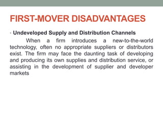 FIRST-MOVER DISADVANTAGES
• Undeveloped Supply and Distribution Channels
When a firm introduces a new-to-the-world
technology, often no appropriate suppliers or distributors
exist. The firm may face the daunting task of developing
and producing its own supplies and distribution service, or
assisting in the development of supplier and developer
markets
 