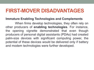 FIRST-MOVER DISADVANTAGES
Immature Enabling Technologies and Complements
When firms develop technologies, they often rely on
other producers of enabling technologies. For instance,
the opening vignette demonstrated that even though
producers of personal digital assistants (PDAs) had created
palm-size devices with significant computing power, the
potential of these devices would be delivered only if battery
and modem technologies were further developed.
 