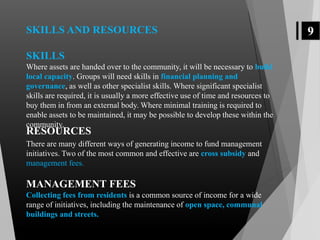 9SKILLS AND RESOURCES
SKILLS
Where assets are handed over to the community, it will be necessary to build
local capacity. Groups will need skills in financial planning and
governance, as well as other specialist skills. Where significant specialist
skills are required, it is usually a more effective use of time and resources to
buy them in from an external body. Where minimal training is required to
enable assets to be maintained, it may be possible to develop these within the
community.
There are many different ways of generating income to fund management
initiatives. Two of the most common and effective are cross subsidy and
management fees.
MANAGEMENT FEES
Collecting fees from residents is a common source of income for a wide
range of initiatives, including the maintenance of open space, communal
buildings and streets.
RESOURCES
 