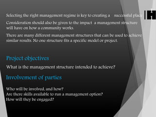 Selecting the right management regime is key to creating a successful place
Consideration should also be given to the impact a management structure
will have on how a community works.
There are many different management structures that can be used to achieve
similar results. No one structure fits a specific model or project.
Project objectives
What is the management structure intended to achieve?
1
1
Involvement of parties
Who will be involved, and how?
Are there skills available to run a management option?
How will they be engaged?
 