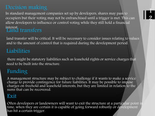 Decision making
In standard management companies set up by developers, shares may pass to
occupiers but their voting may not be enfranchised until a trigger is met. This can
allow developers to influence or control voting while they still hold a financial
interest.
1
2
Land transfers
land transfer will be critical. It will be necessary to consider issues relating to values
and to the amount of control that is required during the development period.
Liabilities
there might be statutory liabilities such as leasehold rights or service charges that
need to be built into the structure.
Funding
A management structure may be subject to challenge if it wants to make a service
charge to provide contingence for future liabilities. It may be possible to impose
charges on freehold and leasehold interests, but they are limited in relation to the
sums that can be recovered.
Exit
Often developers or landowners will want to exit the structure at a particular point in
time, when they are certain it is capable of going forward robustly or development
has hit a certain trigger.
 